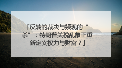 反转的裁决与频现的“三杀”：特朗普关税乱象正重新定义权力与财富？