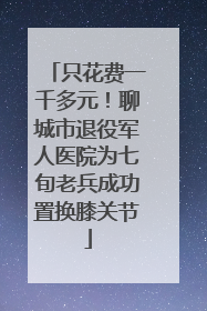 只花费一千多元！聊城市退役军人医院为七旬老兵成功置换膝关节