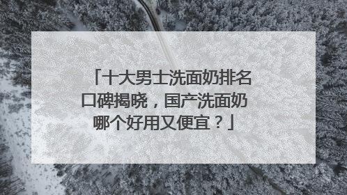十大男士洗面奶排名口碑揭晓，国产洗面奶哪个好用又便宜？