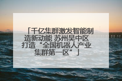 千亿集群激发智能制造新动能 苏州吴中区打造“全国机器人产业集群第一区”