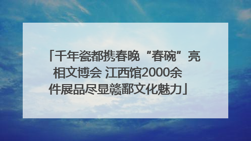 千年瓷都携春晚“春碗”亮相文博会 江西馆2000余件展品尽显赣鄱文化魅力