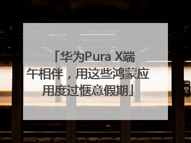 华为Pura X端午相伴，用这些鸿蒙应用度过惬意假期