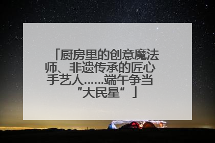 厨房里的创意魔法师、非遗传承的匠心手艺人……端午争当“大民星”