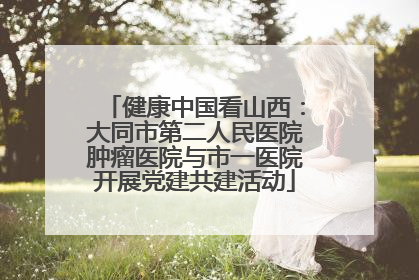 健康中国看山西：大同市第二人民医院肿瘤医院与市一医院开展党建共建活动