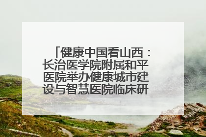 健康中国看山西：长治医学院附属和平医院举办健康城市建设与智慧医院临床研究能力提升交流会