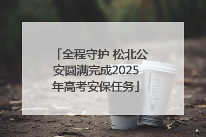 全程守护 松北公安圆满完成2025年高考安保任务