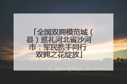 全国双拥模范城（县）巡礼河北省沙河市：军民携手同行 双拥之花绽放