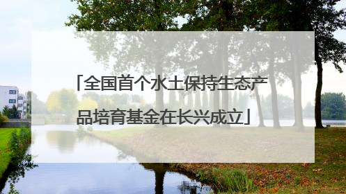 全国首个水土保持生态产品培育基金在长兴成立