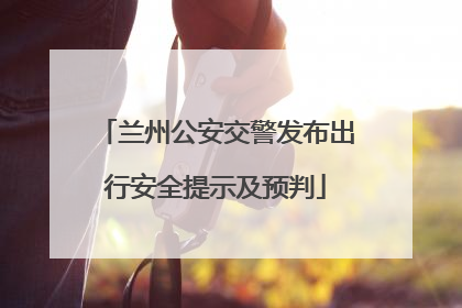 兰州公安交警发布出行安全提示及预判