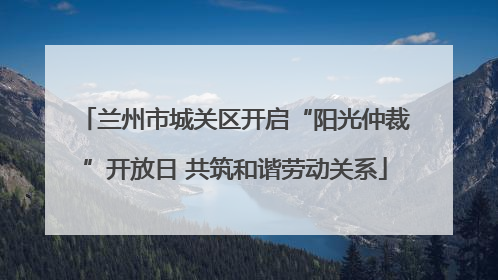 兰州市城关区开启“阳光仲裁”开放日 共筑和谐劳动关系