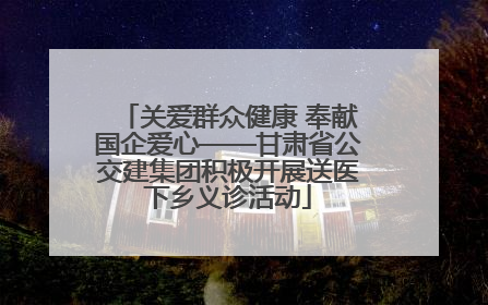 关爱群众健康 奉献国企爱心——甘肃省公交建集团积极开展送医下乡义诊活动