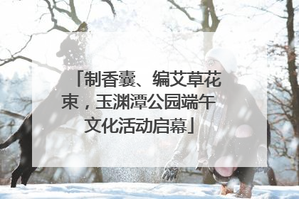 制香囊、编艾草花束，玉渊潭公园端午文化活动启幕