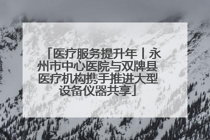 医疗服务提升年丨永州市中心医院与双牌县医疗机构携手推进大型设备仪器共享