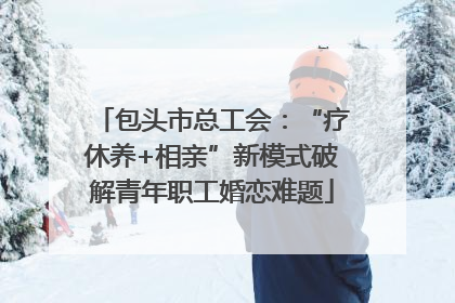 包头市总工会：“疗休养+相亲”新模式破解青年职工婚恋难题