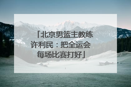 北京男篮主教练许利民：把全运会每场比赛打好