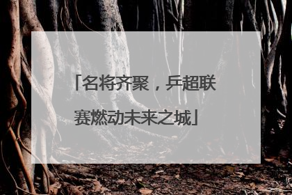 名将齐聚，乒超联赛燃动未来之城