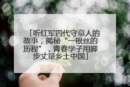 听红军四代守墓人的故事，揭秘“一根丝的历程”，青春学子用脚步丈量乡土中国