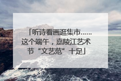 听诗看画逛集市……这个端午，嘉陵江艺术节“文艺范”十足