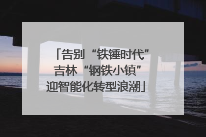 告别“铁锤时代” 吉林“钢铁小镇”迎智能化转型浪潮