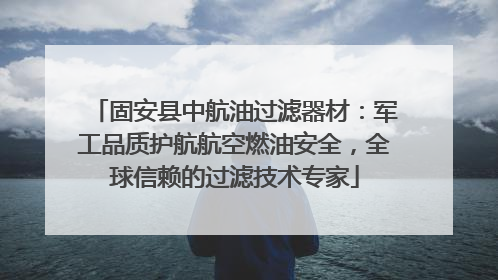 固安县中航油过滤器材：军工品质护航航空燃油安全，全球信赖的过滤技术专家