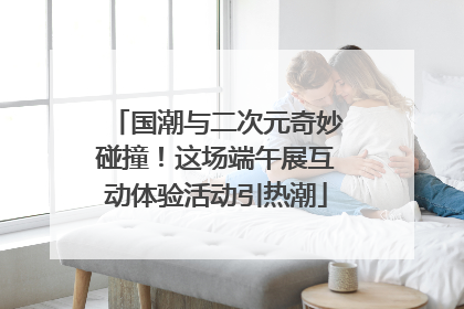 国潮与二次元奇妙碰撞！这场端午展互动体验活动引热潮