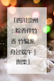 四川崇州：粽香伴竹香 竹编龙舟过端午｜图集