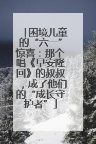 困境儿童的“六一”惊喜：那个唱《早安隆回》的叔叔，成了他们的“成长守护者”