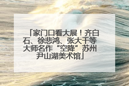 家门口看大展！齐白石、徐悲鸿、张大千等大师名作“空降”苏州尹山湖美术馆