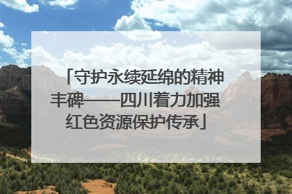 守护永续延绵的精神丰碑——四川着力加强红色资源保护传承