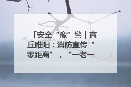 安全“豫”警｜商丘睢阳：消防宣传“零距离”，“一老一小”同守护