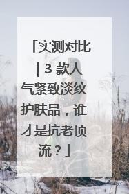 实测对比｜3 款人气紧致淡纹护肤品，谁才是抗老顶流？