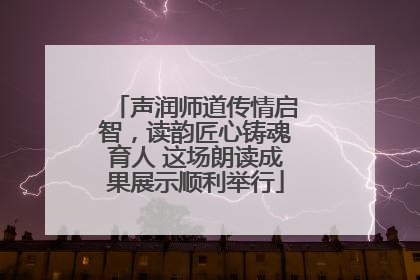 声润师道传情启智，读韵匠心铸魂育人 这场朗读成果展示顺利举行