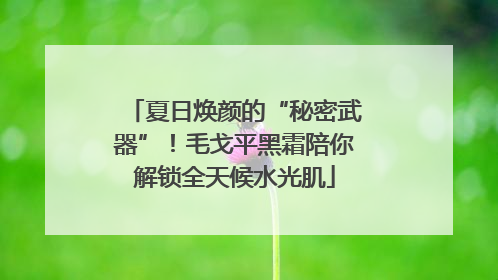 夏日焕颜的“秘密武器”！毛戈平黑霜陪你解锁全天候水光肌