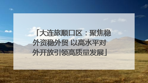 大连旅顺口区：聚焦稳外资稳外贸 以高水平对外开放引领高质量发展