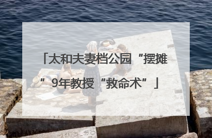 太和夫妻档公园“摆摊”9年教授“救命术”