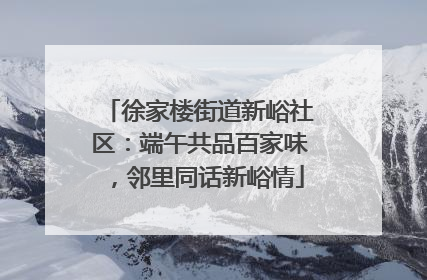 徐家楼街道新峪社区：端午共品百家味，邻里同话新峪情