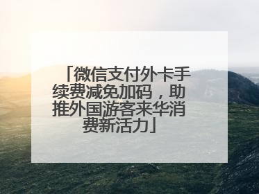 微信支付外卡手续费减免加码，助推外国游客来华消费新活力