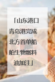 山东港口青岛港完成北方首单船舶生物燃料油加注
