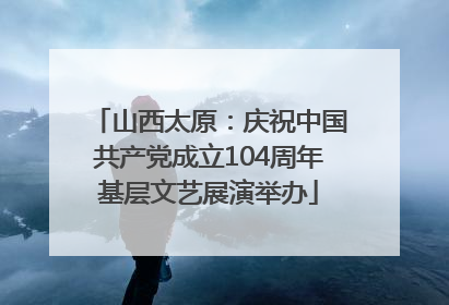 山西太原：庆祝中国共产党成立104周年基层文艺展演举办