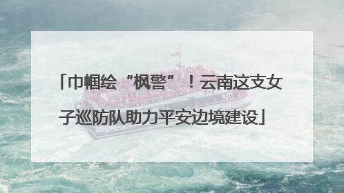 巾帼绘“枫警”！云南这支女子巡防队助力平安边境建设