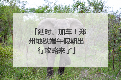 延时、加车！郑州地铁端午假期出行攻略来了