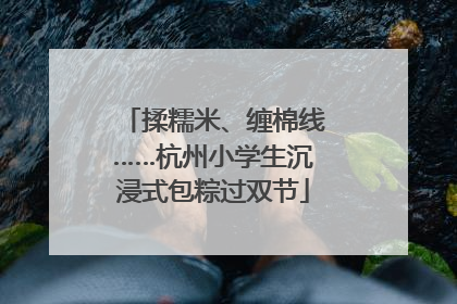 揉糯米、缠棉线……杭州小学生沉浸式包粽过双节