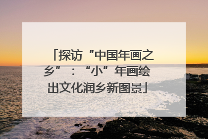 探访“中国年画之乡”：“小”年画绘出文化润乡新图景