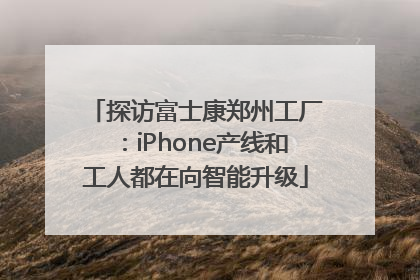 探访富士康郑州工厂：iPhone产线和工人都在向智能升级