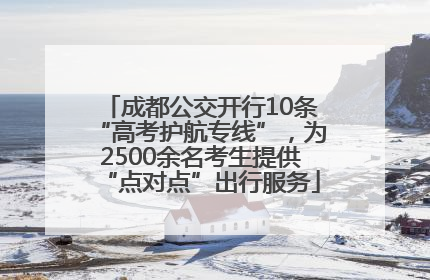 成都公交开行10条“高考护航专线”，为2500余名考生提供“点对点”出行服务