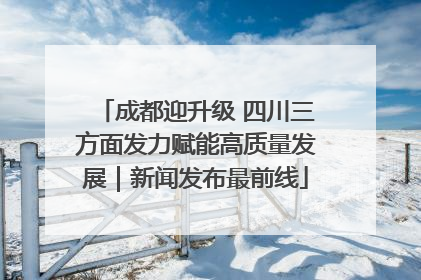 成都迎升级 四川三方面发力赋能高质量发展｜新闻发布最前线