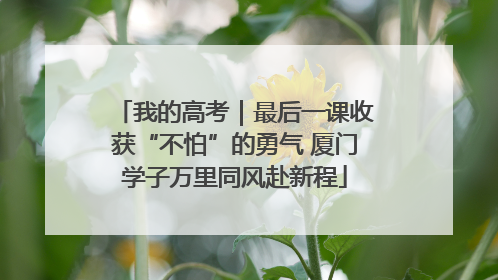 我的高考｜最后一课收获“不怕”的勇气 厦门学子万里同风赴新程