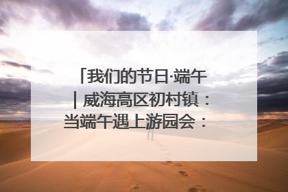 我们的节日·端午｜威海高区初村镇：当端午遇上游园会：来一场“粽”享欢乐的趣味冒险！