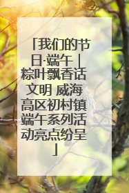 我们的节日·端午｜粽叶飘香话文明 威海高区初村镇端午系列活动亮点纷呈