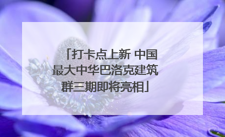 打卡点上新 中国最大中华巴洛克建筑群三期即将亮相